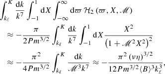 $$ \begin{aligned}&\int _{k_{\ell }}^{K}\frac{\mathrm{d} k}{k^{7}}\int _{-1}^{1}\mathrm{d} X\int _{-\infty }^{\infty }\mathrm{d} \varpi \,\mathcal{H} _2\left(\varpi ,X,\fancyscript {M}\right)\nonumber \\&\quad \approx -\frac{\pi }{2 Pm^{3/2}} \int _{k_{\ell }}^{K}\frac{\mathrm{d} k}{k^{7}}\int _{-1}^{1}\mathrm{d} X \frac{ X^2}{\left(1+\fancyscript {M}^{2}X^{2}\right)^2} \nonumber \\&\quad \approx -\frac{\pi ^2}{4 Pm^{3/2}} \int _{k_{\ell }}^{K}\frac{\mathrm{d} k}{\fancyscript {M}^{3}k^{7}} \approx -\frac{\pi ^2\left(\nu \eta \right)^{3/2}}{12 Pm^{3/2}\langle B\rangle ^3 k_{\ell }^{3}}, \end{aligned} $$