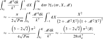 $$ \begin{aligned}&\int _{k_{\ell }}^{K}\frac{\fancyscript {M}^2\mathrm{d} k}{k^{7}}\int _{-1}^{1}\mathrm{d} X\int _{-\infty }^{\infty }\mathrm{d} \varpi \,\mathcal{H} _3\left(\varpi ,X,\fancyscript {M}\right)\nonumber \\&\quad \approx -\frac{\pi }{2\sqrt{Pm}}\int _{k_{\ell }}^{K}\frac{\fancyscript {M}^4\mathrm{d} k}{k^{7}}\int _{-1}^{1}\mathrm{d} X \frac{ X^2}{\left(2+\fancyscript {M}^{2}X^{2}\right)\left(1+\fancyscript {M}^{2}X^{2}\right)^2} \nonumber \\&\quad \approx -\frac{\left(3-2\sqrt{2}\right)\pi ^2}{4\sqrt{Pm}}\int _{k_{\ell }}^{K}\frac{\fancyscript {M}\mathrm{d} k}{k^{7}} \approx -\frac{\left(3-2\sqrt{2}\right)\pi ^2\langle B\rangle }{28\nu k_{\ell }^{7}}, \end{aligned} $$