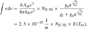 $$ \begin{aligned} \begin{aligned} \int \epsilon \mathrm{d}v&= \frac{hA_{ul}c^{3}}{8\pi k_{\rm B}\nu ^2} \times N_{\rm [C\,II]} \times \frac{g_u\mathrm{e^{\frac{-{ T}_0}{{ T}_{\rm ex}}}}}{g_l + g_u\mathrm{e^{\frac{-{ T}_0}{{ T}_{\rm ex}}}}}\\&=2.3 \times 10^{-28}\,{\frac{\mathrm{J}}{\mathrm{sr}}} \times N_{\rm [C\,II]} \times E(T_{\rm ex}), \end{aligned} \end{aligned} $$
