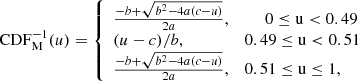 $$ \begin{aligned} \mathrm{CDF}_{\rm M}^{-1}(u)={\left\{ \begin{array}{ll} \frac{- b + \sqrt{b^2 -4a(c-u)}}{2a},&\mathrm{\ \ \ \ \ 0\le u <0.49} \\ (u-c)/b,&\mathrm{0.49\le u < 0.51}\\ \frac{- b + \sqrt{b^2 -4a(c-u)}}{2a},&\mathrm{0.51 \le u \le 1,} \end{array}\right.} \end{aligned} $$