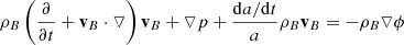 $$ \begin{aligned} \rho _{B} \left( \frac{ \partial }{ \partial t}+ \mathbf v _{B}\cdot \triangledown \right) \mathbf v _{B}+ \triangledown p + \frac{\mathrm{d}a/\mathrm{d}t}{a} \rho _{B}\mathbf v _{B}&= - \rho _{B}\triangledown \phi \end{aligned} $$