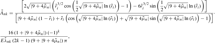 $$ \begin{aligned} \begin{array}{lll} \tilde{A}_{nk} = \displaystyle \frac{\left[2 \sqrt{\left| 9 + 4 \tilde{\mu }_n \right|} \left(\tilde{r}_i^{3/2} \cos {\left(\displaystyle \frac{1}{2} \sqrt{\left| 9 + 4 \tilde{\mu }_n \right|} \ln {(\tilde{r}_i)} \right)} -1 \right) - 6 \tilde{r}_i^{3/2} \sin {\left(\displaystyle \frac{1}{2} \sqrt{\left| 9 + 4 \tilde{\mu }_n \right|} \ln {(\tilde{r}_i)}\right)} \right]}{\left[\left| 9 + 4 \tilde{\mu }_n \right| \left(1 - \tilde{r}_i\right) + \tilde{r}_i \left( \cos {\left(\sqrt{\left| 9 + 4 \tilde{\mu }_n \right|}\ln {(\tilde{r}_i)}\right)} + \sqrt{\left| 9 + 4 \tilde{\mu }_n \right|} \sin {\left(\sqrt{\left| 9 + 4 \tilde{\mu }_n \right|}\ln {(\tilde{r}_i)}\right)} -1 \right) \right]} \cdot \\ \\ \displaystyle \frac{16 \left(1 + \left| 9 + 4 \tilde{\mu }_n \right| \right) \left(-1\right)^k}{E \tilde{\lambda }_{nk} \left(2k-1\right) \left(9 + \left| 9 + 4 \tilde{\mu }_n \right|\right) \pi }, \end{array} \end{aligned} $$