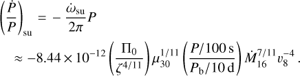 $\matrix{{{{\left({{{\dot P} \over P}} \right)}_{{\rm{su}}}} = - {{{{\dot \omega}_{{\rm{su}}}}} \over {2\pi}}P} \hfill \cr {\approx - 8.44 \times {{10}^{- 12}}\left({{{{{\rm{\Pi}}_0}} \over {{\zeta ^{{4 \mathord{\left/ {\vphantom {4 {11}}} \right. \kern-\nulldelimiterspace} {11}}}}}}} \right)\mu_{30}^{{1 \mathord{\left/ {\vphantom {1 {11}}} \right. \kern-\nulldelimiterspace} {11}}}\left({{{{P \mathord{\left/ {\vphantom {P {100\,{\rm{s}}}}} \right. \kern-\nulldelimiterspace} {100\,{\rm{s}}}}} \over {{{{P_{\rm{b}}}} \mathord{\left/ {\vphantom {{{P_{\rm{b}}}} {10\,{\rm{d}}}}} \right. \kern-\nulldelimiterspace} {10\,{\rm{d}}}}}}} \right)\dot M_{16}^{{7 \mathord{\left/ {\vphantom {7 {11}}} \right. \kern-\nulldelimiterspace} {11}}}\upsilon_8^{- 4}} \hfill \cr} $