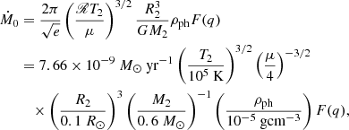 $$ \begin{aligned} \begin{aligned} \dot{M}_{0}&=\frac{2 \pi }{\sqrt{e}}\left(\frac{\fancyscript {R} T_{2}}{\mu }\right)^{3 / 2} \frac{R_{2}^{3}}{G M_{2}} \rho _{\text{ph}} F(q)\\&=7.66 \times 10^{-9}\ M_{\odot }\ \mathrm{yr} ^{-1}\left(\frac{T_{2}}{10^{5} \text{ K}}\right)^{3 / 2}\left(\frac{{\mu }}{4}\right)^{-3 / 2}\\&\quad \times \left(\frac{R_{2}}{0.1 \ R_{\odot }}\right)^{3}\left(\frac{M_{2} }{0.6\ M_{\odot }}\right)^{-1}\left(\frac{\rho _{\text{ph}}}{10^{-5} \ \mathrm {g cm}^{-3} }\right) F(q), \end{aligned} \end{aligned} $$