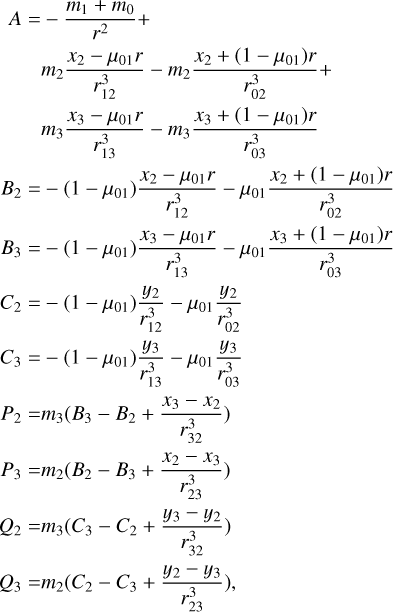 $\matrix{A \hfill & = \hfill & {- {{{m_1} + {m_0}} \over {{r^2}}} +} \hfill \cr {} \hfill & {} \hfill & {{m_2}{{{x_2} - {\mu_{01}}r} \over {r_{12}^3}} - {m_2}{{{x_2} + \left({1 - {\mu_{01}}} \right)r} \over {r_{02}^3}} +} \hfill \cr {} \hfill & {} \hfill & {{m_3}{{{x_3} - {\mu_{01}}r} \over {r_{13}^3}} - {m_3}{{{x_3} + \left({1 - {\mu_{01}}} \right)r} \over {r_{03}^3}}} \hfill \cr {{B_2}} \hfill & = \hfill & {- \left({1 - {\mu_{01}}} \right){{{x_2} - {\mu_{01}}r} \over {r_{12}^3}} - {\mu_{01}}{{{x_2} + \left({1 - {\mu_{01}}} \right)r} \over {r_{02}^3}}} \hfill \cr {{B_3}} \hfill & = \hfill & {- \left({1 - {\mu_{01}}} \right){{{x_3} - {\mu_{01}}r} \over {r_{13}^3}} - {\mu_{01}}{{{x_3} + \left({1 - {\mu_{01}}} \right)r} \over {r_{03}^3}}} \hfill \cr {{C_2}} \hfill & = \hfill & {- \left({1 - {\mu_{01}}} \right){{{y_2}} \over {r_{12}^3}} - {\mu_{01}}{{{y_2}} \over {r_{02}^3}}} \hfill \cr {{C_3}} \hfill & = \hfill & {- \left({1 - {\mu_{01}}} \right){{{y_3}} \over {r_{12}^3}} - {\mu_{01}}{{{y_3}} \over {r_{03}^3}}} \hfill \cr {{P_2}} \hfill & = \hfill & {{m_3}\left({{B_3} - {B_2} + {{{x_2} - {x_3}} \over {r_{23}^3}}} \right)} \hfill \cr {{P_3}} \hfill & = \hfill & {{m_2}\left({{B_2} - {B_3} + {{{x_2} - {x_3}} \over {r_{32}^3}}} \right)} \hfill \cr {{Q_2}} \hfill & = \hfill & {{m_3}\left({{C_3} - {C_2} + {{{y_3} - {y_2}} \over {r_{32}^3}}} \right)} \hfill \cr {{Q_3}} \hfill & = \hfill & {{m_2}\left({{C_2} - {C_3} + {{{y_2} - {y_3}} \over {r_{23}^3}}} \right),} \hfill \cr} $