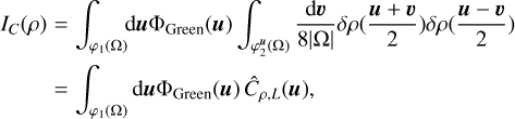 $\matrix{ {{I_C}\left( \rho \right)} \hfill &amp; = \hfill &amp; {\,\int_{{\varphi _1}\left( \Omega \right)} {{\rm{d}}{\bf{u}}{\Phi _{{\rm{Green}}}}\left( {\bf{u}} \right)} \,\,\int_{\varphi _2^{\bf{u}}\left( \Omega \right)} {\,{{{\rm{d}}{\bf{\upsilon }}} \over {8\left| \Omega \right|}}} \,\delta \rho \left( {{{{\bf{u}} + {\bf{\upsilon }}} \over 2}} \right)\delta \rho \left( {{{{\bf{u}} - {\bf{\upsilon }}} \over 2}} \right)} \hfill \cr {} \hfill &amp; = \hfill &amp; {\int_{{\varphi _1}\left( \Omega \right)} {{\rm{d}}{\bf{u}}{\Phi _{{\rm{Green}}}}\left( {\bf{u}} \right)} \,{{\hat C}_{\rho ,L}}\left( {\bf{u}} \right),} \hfill \cr }$