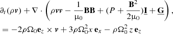 $$ \begin{aligned} &\partial _t(\rho \boldsymbol{v}) + \nabla \cdot \left( \rho \boldsymbol{v}\boldsymbol{v} - \frac{1}{\upmu _0}\mathbf B \mathbf B + (P + \frac{\mathbf{B }^2}{2\upmu _0})\underline{\mathbf{I }} + \underline{\mathbf{G }} \right) ,\\ \nonumber&= - 2\rho \Omega _0\mathbf{e }_z\times \boldsymbol{v} + 3\rho \Omega _0^2x\,\mathbf{e }_x -\rho \Omega _0^2\,z\,\mathbf{e }_z \end{aligned} $$