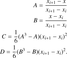 $\matrix{ {} \hfill &amp; {} \hfill &amp; {\,\,\,\,\,\,\,\,\,\,\,\,\,\,\,A = {{{x_{i + 1}} - x} \over {{x_{i + 1}} - {x_i}}}} \hfill \cr {} \hfill &amp; {} \hfill &amp; {\,\,\,\,\,\,\,\,\,\,\,\,\,\,\,B = {{x - {x_i}} \over {{x_{i + 1}} - {x_i}}}} \hfill \cr C \hfill &amp; = \hfill &amp; {{1 \over 6}\left( {{A^3} - A} \right){{\left( {{x_{i + 1}} - {x_i}} \right)}^2}} \hfill \cr D \hfill &amp; = \hfill &amp; {{1 \over 6}\left( {{B^3} - B} \right){{\left( {{x_{i + 1}} - {x_i}} \right)}^2}.} \hfill \cr }$