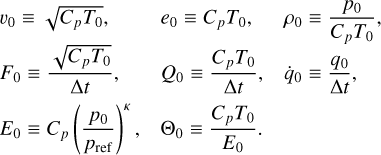 $\matrix{ {{\upsilon _0} \equiv \sqrt {{C_p}{T_0}} ,} \hfill & {{e_0} \equiv {C_p}{T_0},} \hfill & {{\rho _0} \equiv {{{p_0}} \over {{C_p}{T_0}}},} \hfill \cr {{F_0} \equiv {{\sqrt {{C_p}{T_0}} } \over {{\rm{\Delta t}}}}} \hfill & {{Q_0} \equiv {{{C_p}{T_0}} \over {{\rm{\Delta t}}}},} \hfill & {{{\dot q}_0} \equiv {{{q_0}} \over {{\rm{\Delta }}t}},} \hfill \cr {{E_0} \equiv {C_p}{{\left( {{{{p_0}} \over {{p_{{\rm{ref}}}}}}} \right)}^K},} \hfill & {{\Theta _0} \equiv {{{C_p}{T_0}} \over {{E_0}}}.} \hfill & {} \hfill \cr } $