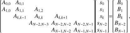 $\left[ {\matrix{{{A_{0,0}}} & {{A_{0,1}}} & {} & {} & {} \cr {{A_{1,0}}} & {{A_{1,1}}} & {{A_{1,2}}} & {} & {} \cr {} & {{A_{k,k - 1}}} & {{A_{k,k}}} & {{A_{k,k + 1}}} & {} \cr {} & {} & {{A_{N - 2,N - 3}}} & {{A_{N - 2,N - 2}}} & {{A_{N - 2,N - 1}}} \cr {} & {} & {} & {{A_{N - 1,N - 2}}} & {{A_{N - 1,N - 1}}} \cr } } \right]\left[ {\matrix{{{s_0}} \cr {{s_1}} \cr {{s_k}} \cr {{s_{N - 2}}} \cr {{s_{N - 1}}} \cr } } \right] = \left[ {\matrix{ {{B_0}} \cr {{B_1}} \cr {{B_k}} \cr {{B_{N - 2}}} \cr {{B_{N - 1}}} \cr } } \right],$