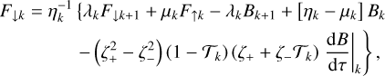 $\matrix{\hfill {{F_{ \downarrow k}} = \eta _k^{ - 1}\,\{ {\lambda _k}{F_{ \downarrow k + 1}} + {\mu _k}{F_{ \uparrow k}} - {\lambda _k}{B_{k + 1}} + \left[ {{\eta _k} - {\mu _k}} \right]\,{B_k}} \cr \hfill {\left. { - \left( {\zeta _ + ^2 - \zeta _ - ^2} \right)\,\left( {1 - {{\cal T}_k}} \right)\,\left( {{\zeta _ + } + {\zeta _ - }{{\cal T}_k}} \right)\,{{\left. {{{{\rm{d}}B} \over {{\rm{d}}\tau }}} \right|}_k}} \right\},} \cr } $