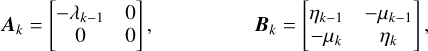 $\matrix{ {{{\bf{A}}_k} = \left[ {\matrix{ { - {\lambda _{k - 1}}} & 0 \cr 0 & 0 \cr } } \right],} & {} & {} & {} & {{{\bf{B}}_k} = \left[ {\matrix{ {{\eta _{k - 1}}} & { - {\mu _{k - 1}}} \cr { - {\mu _k}} & {{\eta _k}} \cr } } \right]} \cr } ,$