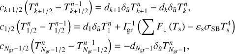 $\matrix{{{c_{k + 1{\rm{/}}2}}\left( {T_{k + 1{\rm{/}}2}^n - T_{k + 1{\rm{/}}2}^{n - 1}} \right) = {d_{k + 1}}{\delta _{\tilde u}}T_{k + 1}^n - {d_k}{\delta _{\tilde u}}T_k^n,} \hfill \cr {{c_{1{\rm{/}}2}}\left( {T_{1{\rm{/}}2}^n - T_{1{\rm{/}}2}^{n - 1}} \right) = {d_1}{\delta _{\tilde u}}T_1^n + I_{{\rm{gr}}}^{ - 1}\,\left( {\sum {F \downarrow \left( {{T_{\rm{s}}}} \right) - {\varepsilon _{\rm{s}}}{\sigma _{{\rm{SB}}}}T_{\rm{s}}^4} } \right),} \hfill \cr {{c_{{N_{{\rm{g}}{{\rm{r}}^{ - 1{\rm{/}}2}}}}}}\left( {T_{{N_{{\rm{g}}{{\rm{r}}^{ - 1{\rm{/}}2}}}}}^{n - 1} - T_{{N_{{\rm{g}}{{\rm{r}}^{ - 1{\rm{/}}2}}}}}^{n - 1}} \right) = - {d_{{N_{{\rm{g}}{{\rm{r}}^{ - 1}}}}}}{\delta _{\tilde u}}T_{{N_{{\rm{g}}{{\rm{r}}^{ - 1}}}}}^n,} \hfill \cr } $