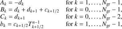$\matrix{{{A_k} = - {d_k}} \hfill & {{\rm{for}}\,k = 1, \ldots ,{N_{{\rm{gr}}}} - 1,} \hfill \cr {{B_k} = {d_k} + {d_{k + 1}} + {c_{k + 1{\rm{/}}2}}} \hfill & {{\rm{for}}\,k = 0, \ldots ,{N_{{\rm{gr}}}} - 1,} \hfill \cr {{C_k} = {d_{k + 1}}} \hfill & {{\rm{for}}\,k = 0, \ldots ,{N_{{\rm{gr}}}} - 2,} \hfill \cr {{b_k} = {c_{k + 1{\rm{/}}2}}T_{k + 1{\rm{/}}2}^{n - 1}} \hfill & {{\rm{for}}\,k = 1, \ldots ,{N_{{\rm{gr}}}} - 1,} \hfill \cr } $