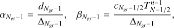 $\matrix{ {{\alpha _{{N_{{\rm{gr}}}} - 1}} = {{{d_{{N_{{\rm{gr}}}} - 1}}} \over {{{\rm{\Delta }}_{{N_{{\rm{gr}}}} - 1}}}},} &amp; {{\beta _{{N_{{\rm{gr}}}} - 1}}} \cr } = {{{c_{{N_{{\rm{gr}}}} - 1/2}}T_{N - 1/2}^{n - 1}} \over {{{\rm{\Delta }}_{{N_{{\rm{gr}}}} - 1}}}},$
