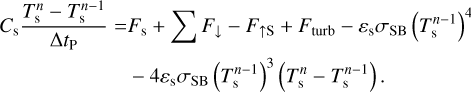 $\matrix{{{C_{\rm{s}}}{{T_{\rm{s}}^n - T_{\rm{s}}^{n - 1}} \over {{\rm{\Delta }}{t_{\rm{P}}}}} = {F_{\rm{s}}} + {{\sum {{F_ \downarrow } - {F_{ \uparrow {\rm{S}}}} + {F_{{\rm{turb}}}} - {\varepsilon _{\rm{s}}}{\sigma _{{\rm{SB}}}}\left( {T_{\rm{s}}^{n - 1}} \right)} }^4}} \cr {\,\,\,\,\,\,\,\,\,\,\, - 4{\varepsilon _{\rm{s}}}{\sigma _{{\rm{SB}}}}{{\left( {T_{\rm{s}}^{n - 1}} \right)}^3}\left( {T_{\rm{s}}^n - T_{\rm{s}}^{n - 1}} \right).} \cr } $