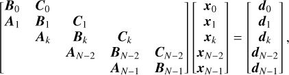 $\left[ {\matrix{ {{{\bf{B}}_0}} \hfill & {{{\bf{C}}_0}} \hfill & {} \hfill & {} \hfill & {} \hfill \cr {{{\bf{A}}_1}} \hfill & {{{\bf{B}}_1}} \hfill & {{{\bf{C}}_1}} \hfill & {} \hfill & {} \hfill \cr {} \hfill & {{{\bf{A}}_k}} \hfill & {{{\bf{B}}_k}} \hfill & {{{\bf{C}}_k}} \hfill & {} \hfill \cr {} \hfill & {} \hfill & {{{\bf{A}}_{N - 2}}} \hfill & {{{\bf{B}}_{N - 2}}} \hfill & {{{\bf{C}}_{N - 2}}} \hfill \cr {} \hfill & {} \hfill & {} \hfill & {{{\bf{A}}_{N - 1}}} \hfill & {{{\bf{B}}_{N - 1}}} \hfill \cr } } \right]\left[ {\matrix{ {{{\bf{x}}_0}} \cr {{{\bf{x}}_1}} \cr {{{\bf{x}}_k}} \cr {{{\bf{x}}_{N - 2}}} \cr {{{\bf{x}}_{N - 1}}} \cr } } \right] = \left[ {\matrix{ {{{\bf{d}}_0}} \cr {{{\bf{d}}_1}} \cr {{{\bf{d}}_k}} \cr {{{\bf{d}}_{N - 2}}} \cr {{{\bf{d}}_{N - 1}}} \cr } } \right],$
