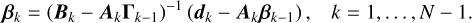 $\matrix{{{{\bf{\beta }}_k} = {{\left( {{{\bf{B}}_k} - {{\bf{A}}_k}{{\bf{\Gamma }}_{k - 1}}} \right)}^{ - 1}}\left( {{{\bf{d}}_k} - {{\bf{A}}_k}{{\bf{\beta }}_{k - 1}}} \right),} \hfill & {k = 1, \ldots ,N - 1.} \hfill \cr } $
