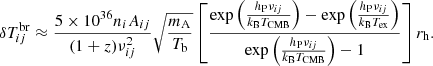$$ \begin{aligned} \delta T^\mathrm{br}_{ij}\approx \frac{5\times 10^{36}n_iA_{ij}}{(1+z)\nu _{ij}^2}\sqrt{\frac{m_{\rm A}}{T_{\rm b}}}\left[\frac{\exp {\left(\frac{h_{\rm P}\nu _{ij}}{k_{\rm B}T_{\rm CMB}}\right)}-\exp {\left(\frac{h_{\rm P}\nu _{ij}}{k_{\rm B}T_{\rm ex}}\right)}}{\exp {\left(\frac{h_{\rm P}\nu _{ij}}{k_{\rm B}T_{\rm CMB}}\right)} -1}\right]r_{\rm h}. \end{aligned} $$