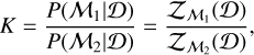 $ K = {{P\left( {\left. {{{\cal M}_1}} \right|{\cal D}} \right)} \over {P\left( {\left. {{{\cal M}_2}} \right|{\cal D}} \right)}} = {{{{\cal Z}_{{{\cal M}_1}}}\left( {\cal D} \right)} \over {{{\cal Z}_{{{\cal M}_2}}}\left( {\cal D} \right)}}, $
