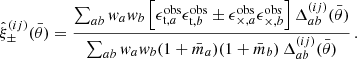 $$ \begin{aligned} \hat{\xi }_\pm ^{(ij)}(\bar{\theta }) = \frac{\sum _{ab} { w}_a { w}_b \left[ \epsilon _{\mathrm{t},a}^\mathrm{obs} \epsilon _{\mathrm{t},b}^\mathrm{obs} \pm \epsilon _{\times ,a}^\mathrm{obs} \epsilon _{\times ,b}^\mathrm{obs} \right] \Delta _{ab}^{(ij)}(\bar{\theta })}{\sum _{ab} { w}_a { w}_b (1 + \bar{m}_a) (1 + \bar{m}_b) \, \Delta _{ab}^{(ij)}(\bar{\theta })} \, . \end{aligned} $$