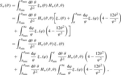 $$ \begin{aligned} S_+(\vartheta )&=\int _{\vartheta _{\rm min}}^{\vartheta _{\rm max}}{\mathrm{d}\theta \;\theta \over \bar{\vartheta }^2}\, \xi _+(\theta )\,H_+(\vartheta ,\theta )\nonumber \\&= \int _{\vartheta _{\rm min}}^{\vartheta _{\rm max}}{\mathrm{d}\theta \;\theta \over \bar{\vartheta }^2} \,H_+(\vartheta ,\theta ) \bigg [ \xi _-(\theta )+\int _\theta ^{\vartheta _{\rm max}}{\mathrm{d}\varphi \over \varphi }\xi _-(\varphi ) \left(4-{12\theta ^2\over \varphi ^2}\right)\nonumber \\&\quad {+}\ \int _{\vartheta _{\rm max}}^\infty {\mathrm{d}\varphi \over \varphi }\xi _-(\varphi ) \left(4-{12\theta ^2\over \varphi ^2}\right)\bigg ] \nonumber \\&= \int _{\vartheta _{\rm min}}^{\vartheta _{\rm max}}{\mathrm{d}\theta \;\theta \over \bar{\vartheta }^2}\, H_+(\vartheta ,\theta )\,\xi _-(\theta ) \\&\quad {+}\ \int _{\vartheta _{\rm min}}^{\vartheta _{\rm max}}{\mathrm{d}\varphi \over \varphi }\;\xi _-(\varphi ) \int _{\vartheta _{\rm min}}^\varphi {\mathrm{d}\theta \;\theta \over \bar{\vartheta }^2}\,H_+(\vartheta ,\theta )\, \left(4-{12\theta ^2\over \varphi ^2}\right)\nonumber \\&\quad {+}\ \int _{\vartheta _{\rm min}}^{\vartheta _{\rm max}}{\mathrm{d}\theta \;\theta \over \bar{\vartheta }^2}\,H_+(\vartheta ,\theta ) \int _{\vartheta _{\rm max}}^\infty {\mathrm{d}\varphi \over \varphi }\xi _-(\varphi ) \left(4-{12\theta ^2\over \varphi ^2}\right) \;,\nonumber \end{aligned} $$