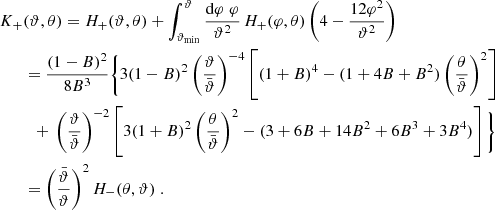 $$ \begin{aligned} K_+&(\vartheta ,\theta )=H_+(\vartheta ,\theta )+\int _{\vartheta _{\rm min}}^\vartheta {\mathrm{d}\varphi \;\varphi \over \vartheta ^2}\,H_+(\varphi ,\theta ) \left(4-{12 \varphi ^2\over \vartheta ^2}\right) \nonumber \\&= {(1-B)^2\over 8 B^3} \Bigg \{ 3 (1-B)^2\left(\vartheta \over \bar{\vartheta }\right)^{-4} \left[ (1+B)^4-(1+4B+B^2)\left(\theta \over \bar{\vartheta }\right)^2 \right]\nonumber \\&\quad {+}\ \left(\vartheta \over \bar{\vartheta }\right)^{-2} \left[ 3(1+B)^2\left(\theta \over \bar{\vartheta }\right)^2-(3+6B+14 B^2+6B^3+3B^4) \right] \Bigg \} \nonumber \\&=\left(\bar{\vartheta }\over \vartheta \right)^2 H_-(\theta ,\vartheta ) \; . \end{aligned} $$
