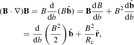 $$ \begin{aligned}&(\mathbf B \cdot \nabla )\mathbf B =B \frac{ \mathrm{d}}{\mathrm{d}b}(B \hat{\mathbf{b }}) =\mathbf B \frac{ \mathrm{d}B}{\mathrm{d}b}+B^2\frac{\mathrm{d}\hat{\mathbf{b }}}{\mathrm{d}b}\nonumber \\&\qquad \ \quad =\frac{\mathrm{d}}{\mathrm{d}b}\left(\frac{B^2}{2}\right)\hat{\mathbf{b }}+\frac{B^2}{R_\mathrm{c} }\hat{\mathbf{r }}, \end{aligned} $$