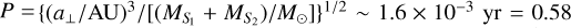 $P = {\left\{ {{{{{\left( {{{{a_ \bot }} \mathord{\left/ {\vphantom {{{a_ \bot }} {{\rm{AU}}}}} \right. \kern-\nulldelimiterspace} {{\rm{AU}}}}} \right)}^3}} \mathord{\left/ {\vphantom {{{{\left( {{{{a_ \bot }} \mathord{\left/ {\vphantom {{{a_ \bot }} {{\rm{AU}}}}} \right. \kern-\nulldelimiterspace} {{\rm{AU}}}}} \right)}^3}} {\left[ {{{\left( {{M_{{S_1}}} + {M_{{S_2}}}} \right)} \mathord{\left/ {\vphantom {{\left( {{M_{{S_1}}} + {M_{{S_2}}}} \right)} {{M_ \odot }}}} \right. \kern-\nulldelimiterspace} {{M_ \odot }}}} \right]}}} \right. \kern-\nulldelimiterspace} {\left[ {{{\left( {{M_{{S_1}}} + {M_{{S_2}}}} \right)} \mathord{\left/ {\vphantom {{\left( {{M_{{S_1}}} + {M_{{S_2}}}} \right)} {{M_ \odot }}}} \right. \kern-\nulldelimiterspace} {{M_ \odot }}}} \right]}}} \right\}^{{1 \mathord{\left/ {\vphantom {1 2}} \right. \kern-\nulldelimiterspace} 2}}} \sim 1.6 \times {10^{ - 3}}{\rm{yr = 0}}{\rm{.58}}$