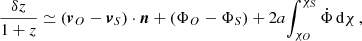 $$ \begin{aligned} \frac{\delta z}{1+z} \simeq ( \boldsymbol{v}_O - \boldsymbol{v}_S) \cdot \boldsymbol{n} + (\Phi _O-\Phi _S) + 2a \! \int _{\chi _O}^{\chi _S} \dot{\Phi }\, \mathrm{d}\chi \, , \end{aligned} $$