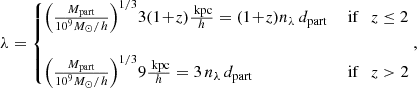 $$ \begin{aligned} \lambda =\left\{ \!\! \begin{array}{lll} \!\left( {M_{\rm part} \over 10^9 M_\odot /h} \right)^{1/3} \! 3 (1\!+\!z) \frac{ \text{ kpc}}{h}= (1\!+\!z) n_\lambda \, d_{\rm part}&\text{ if} \quad z\le 2 \\&\\ \!\left( {M_{\rm part} \over 10^9 M_\odot /h } \right)^{1/3}\! 9 \frac{ \text{ kpc}}{h}= 3 \, n_\lambda \, d_{\rm part}&\text{ if} \quad z> 2 \end{array} \right. \!\!\!, \end{aligned} $$