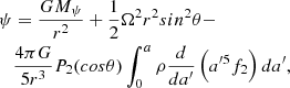 $$ \begin{aligned} {\psi }&= {GM_{\psi }\over {r^2}} + {1\over {2}}\Omega ^2r^2 sin^2\theta - \nonumber \\&{4\pi G\over {5r^3}}P_2(cos\theta )\int _{0}^{a}\rho {d\over {da^{\prime }}}\left(a^{\prime 5}f_2\right)da^{\prime } , \end{aligned} $$