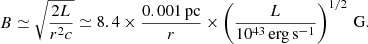 $$ \begin{aligned} B\simeq \sqrt{\frac{2L}{r^2c}}\simeq 8.4\times \frac{0.001\,\mathrm{pc}}{r}\times \left(\frac{L}{10^{43}\,\mathrm{erg\,s}^{-1}}\right)^{1/2}\,\mathrm{G}. \end{aligned} $$