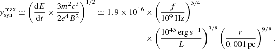 $$ \begin{aligned} \gamma _{\rm syn}^\mathrm{max}\simeq \left(\frac{\mathrm{d}E}{\mathrm{d}t}\times \frac{3m^2c^3}{2e^4B^2}\right)^{1/2} \simeq 1.9\times 10^{16}&\times \left(\frac{f}{10^9\,\mathrm{Hz}}\right)^{3/4}\nonumber \\&\times \left(\frac{10^{43}\,\mathrm{erg\,s^{-1}}}{L}\right)^{3/8}\left(\frac{r}{0.001\,\mathrm{pc}}\right)^{9/8} .\end{aligned} $$