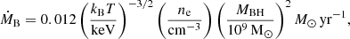 $$ \begin{aligned} \dot{M}_\mathrm{B} = 0.012 \, \bigg (\frac{k_\mathrm{B} T}{{\mathrm{keV} }}\bigg )^{-3/2} \, \bigg (\frac{n_{\rm e}}{{\mathrm{cm} }^{-3}}\bigg ) \, \bigg (\frac{M_\mathrm{BH} }{10^9 \,\mathrm{M} _{\odot }}\bigg )^2 \, {M_\odot \, \mathrm{yr}^{-1}} , \end{aligned} $$