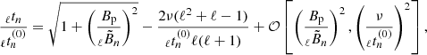 $$ \begin{aligned} \frac{_{\ell }t_{n}}{_{\ell }t^{(0)}_{n}} = \sqrt{1+\left( \frac{B_{\rm p}}{{_{\ell }\tilde{B}_{n}}} \right)^{2}}- \frac{2 \nu (\ell ^2+\ell -1)}{_{\ell }t^{(0)}_{n} \ell (\ell +1)} + \mathcal{O} \left[ \left( \frac{B_{\rm p}}{{_{\ell }\tilde{B}_{n}}}\right)^2, \left(\frac{\nu }{_{\ell }t^{(0)}_{n}} \right)^2 \right] , \end{aligned} $$