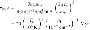 $$ \begin{aligned} \tau _{\rm eq, ei}&= \frac{3 m_{\rm e}m_{\rm p}}{8 (2 \pi )^{1/2} n_{\rm i} q_{\rm e}^4 \ln \Lambda } \left(\frac{k_{\rm B} T_{\rm e}}{m_{\rm e}}\right)^{\frac{3}{2}}\nonumber \\&\simeq 20 \left(\frac{T_{\rm e}}{10^8 \,\mathrm{K}}\right)^{\frac{3}{2}} \left(\frac{n_{\rm i}}{10^{-2} \,\mathrm{cm^{-3}}}\right)^{-1}\,\mathrm{Myr}. \end{aligned} $$