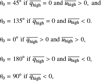 $\matrix{{{\theta _0}} \hfill &amp; = \hfill &amp; {0^\circ \,{\rm{if}}\,\,\overline {{q_{{\rm{high}}}}} > 0\,{\rm{and}}\,\overline {{u_{{\rm{high}}}}} > 0,} \hfill \cr {{\theta _0}} \hfill &amp; = \hfill &amp; {180^\circ \,\,{\rm{if}}\,\,\overline {{q_{{\rm{high}}}}} > 0\,{\rm{and}}\,\overline {{u_{{\rm{high}}}}} &lt; 0.} \hfill \cr {{\theta _0}} \hfill &amp; = \hfill &amp; {90^\circ \,\,{\rm{if}}\,\,\overline {{q_{{\rm{high}}}}} &lt; 0.} \hfill \cr {{\theta _0}} \hfill &amp; = \hfill &amp; {45^\circ \,\,{\rm{if}}\,\,\overline {{q_{{\rm{high}}}}} = 0\,{\rm{and}}\,\overline {{u_{{\rm{high}}}}} > 0,{\rm{and}}} \hfill \cr {{\theta _0}} \hfill &amp; = \hfill &amp; {135^\circ \,\,{\rm{if}}\,\,\overline {{q_{{\rm{high}}}}} = 0\,{\rm{and}}\,\overline {{u_{{\rm{high}}}}} &lt; 0.} \hfill \cr } $