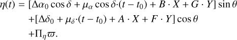 $\matrix{{\eta \left( t \right)} \hfill &amp; = \hfill &amp; {\left[ {{\rm{\Delta }}{\alpha _0}\cos \delta + {\mu _\alpha }\cos \delta \cdot \left( {t - {t_0}} \right) + B \cdot X + G \cdot \gamma } \right]\sin \theta } \hfill \cr {} \hfill &amp; {} \hfill &amp; { + \left[ {{\rm{\Delta }}{\delta _0} + {\mu _\delta } \cdot \left( {t - {t_0}} \right) + A \cdot X + F \cdot Y} \right]\cos \theta } \hfill \cr {} \hfill &amp; {} \hfill &amp; { + \prod\limits_\eta {\varpi .} } \hfill \cr} $