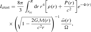 $$ \begin{aligned}&I_{\rm crust}=\frac{8\pi }{3}\int _{r_{\rm cc}}^R\mathrm{d}r\, r^4\biggl [\rho (r)+\frac{P(r)}{c^2}\biggr ]e^{-\Phi (r)}\nonumber \\&\qquad \times \left(\sqrt{1-\frac{2G\mathcal{M} (r)}{c^2 r} }\right)^{-1} \frac{\bar{\omega }(r)}{\Omega }, \end{aligned} $$