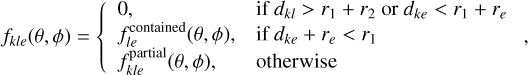 ${f_{kle}}\left( {\theta ,\phi } \right) = \left\{ {\matrix{{0,} \hfill &amp; {{\rm{if}}\,{d_{kl}} > {r_1} + {r_2}\,{\rm{or}}\,{d_{ke}} &lt; {r_1} + {r_e}} \hfill \cr {f_{le}^{{\rm{contained}}}\left( {\theta ,\phi } \right),} \hfill &amp; {{\rm{if}}\,{d_{ke}} + {r_e} &lt; {r_1}} \hfill \cr {f_{kle}^{{\rm{partial}}}\left( {\theta ,\phi } \right),} \hfill &amp; {{\rm{otherwise}}} \hfill \cr} ,} \right.$