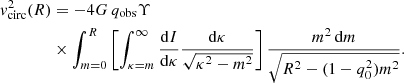 $$ \begin{aligned}&{ v}_{\mathrm{circ} }^2(R)=-4G\,q_{\mathrm{obs} }\Upsilon \nonumber \\&\qquad \qquad \times \int _{m=0}^{R}\left[\int _{\kappa =m}^{\infty }\frac{{\mathrm{d} }I}{{\mathrm{d} }\kappa }\frac{{\mathrm{d} }\kappa }{\sqrt{\kappa ^2-m^2}}\right]\frac{m^2\,\mathrm{d} m}{\sqrt{R^2-(1-q_0^2)m^2}} . \end{aligned} $$