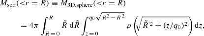$$ \begin{aligned} \tiny&M_{\mathrm{sph} } ({<}r=R) \equiv M_{\mathrm{3D,sphere} }({ < }r=R) \nonumber \\&\qquad \quad =4\pi \int _{\tilde{R}\,=\,0}^{R}\tilde{R}\;\mathrm{d} \tilde{R} \int _{z\,=\,0}^{q_0\sqrt{R^2\,-\,\tilde{R}\,^2}}\rho \left(\!\!\sqrt{\tilde{R}\,^2+(z/q_0)^2}\right) \mathrm{d} z , \end{aligned} $$