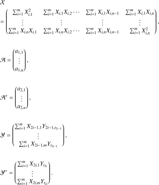 $\matrix{ X \hfill \cr { = \left( {\matrix{ {\sum\nolimits_{i = 1}^m {X_{i,1}^2} } &amp; {\sum\nolimits_{i = 1}^m {{X_{i,1}}} {X_{i,2}} \ldots } &amp; {\sum\nolimits_{i = 1}^m {{X_{i,1}}{X_{i,n - 1}}} } &amp; {\sum\nolimits_{i = 1}^m {{X_{i,1}}{X_{i,n}}} } \cr \vdots &amp; \vdots &amp; \vdots &amp; \vdots \cr {\sum\nolimits_{i = 1}^m {{X_{i,n}}{X_{i,1}}} } &amp; {\sum\nolimits_{i = 1}^m {{X_{i,n}}{X_{i,2}}} \ldots } &amp; {\sum\nolimits_{i = 1}^m {{X_{i,n}}{X_{i,n - 1}}} } &amp; {\sum\nolimits_{i = 1}^m {X_{i,n}^2} } \cr } } \right)} \hfill \cr {{\cal A} = \left( {\matrix{ {{a_{1,1}}} \cr \vdots \cr {{a_{1,n}}} \cr } } \right),} \hfill \cr {{{\cal A}^*} = \left( {\matrix{ {{a_{2,1}}} \cr \vdots \cr {{a_{2,n}}} \cr } } \right),} \hfill \cr {{\cal Y} = \left( {\matrix{ {\sum\nolimits_{i = 1}^m {{X_{2i - 1}}{,_1}{Y_{2i - 1,t2i - 1}}} } \cr \vdots \cr {\sum\nolimits_{i = 1}^m {{X_{2i - 1,m}}} {Y_{t2i - 1}}} \cr } } \right),} \hfill \cr {{{\cal Y}^*} = \left( {\matrix{ {\sum\nolimits_{i = 1}^m {{X_{2i - 1}}{Y_{t2i}}} } \cr \vdots \cr {\sum\nolimits_{i = 1}^m {{X_{2i,m}}{Y_{t2i}}} } \cr } } \right).} \hfill \cr }$