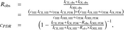 $ \matrix{ {{R_{{\rm{obs}}}}} &amp; = &amp; {{{{I_{{\rm{CII,obs}}}}{\rm{ + }}{I_{{\rm{OI,obs}}}}} \over {{I_{{\rm{OIII,obs}}}}}}} \cr {} &amp; = &amp; {{{\left( {{c_{{\rm{HII}}}}{I_{{\rm{CII,HII}}}} + {c_{{\rm{PDR}}}}{I_{{\rm{CII,PDR}}}}} \right) + \left( {{c_{{\rm{HII}}}}{I_{{\rm{OI,HII}}}} + {c_{{\rm{PDR}}}}{I_{{\rm{OI,PDR}}}}} \right)} \over {{c_{{\rm{HII}}}}{I_{{\rm{OII,HII}}}} + {c_{{\rm{PDR}}}}{I_{{\rm{OIII,PDR}}}}}}} \cr {{c_{PDR}}} &amp; = &amp; {{{\left( {1 - {{{I_{{\rm{CII,PDR}}}} + {I_{{\rm{OI,PDR}}}} - {R_{{\rm{obs}}}}{I_{{\rm{OIII,PDR}}}}} \over {{I_{{\rm{CII,HII}}}} + {I_{{\rm{OI,HII}}}} - {R_{obs}} \times {I_{{\rm{OIII,HII}}}}}}} \right)}^{ - 1}},} \cr } $