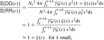 $$ \begin{aligned} \frac{{\mathbb{E} }[\mathsf{DD }(r)]}{{\mathbb{E} }[\mathsf{RR }(r)]}&= \frac{{{N_{\rm r}}}^2\ 4\pi \int _{r}^{r+{\delta }} \overline{\gamma _{W}}(s)\ \varrho ^2(1+\xi (s)) s^2{\mathrm{d} }s}{N^2\ 4\pi \int _{r}^{r+{\delta }} \overline{\gamma _{W}}(s)\ \varrho _{\rm r}^2 s^2{\mathrm{d} }s}\nonumber \\&= 1 + \frac{\int _{r}^{r+{\delta }} \overline{\gamma _{W}}(s)\ \xi (s)\ s^2{\mathrm{d} }s}{\int _{r}^{r+{\delta }} \overline{\gamma _{W}}(s)\ s^2{\mathrm{d} }s}\\&\approx 1 + \xi (r) \quad \mathrm{for}\; {\delta }\; \mathrm{small},\nonumber \end{aligned} $$