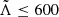 $ \tilde{\Lambda} \leq 600 $