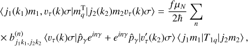 $ \eqalign{ & \left\langle {{j_1}} \right.\left. {\left( {{k_1}} \right){m_1},{\upsilon _\tau }\left( k \right)\sigma } \right|\left. {m_q^{\rm{T}}} \right|{j_2}\left( {{k_2}} \right)\left. {{m_2}{\upsilon _\tau }\left( k \right)\sigma } \right\rangle = {{f{\mu _N}} \over {2\hbar }} \cr & \times b_{{j_1}{k_1},{j_2}{k_2}}^{\left( n \right)}\left\langle {\left. {{\upsilon _\tau }\left( k \right)\sigma } \right|\left. {{{\hat p}_\gamma }{e^{in\gamma }} + {e^{in\gamma }}{{\hat p}_\gamma }} \right|\upsilon _\tau ^\prime \left( {{k_2}} \right)\sigma } \right\rangle \left\langle {\left. {{j_1}{m_1}} \right|} \right.\left. {{T_{1q}}} \right|\left. {{j_2}{m_2}} \right\rangle , \cr} $