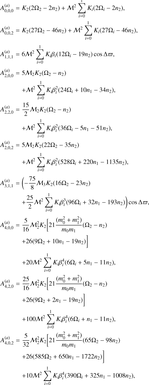 $\matrix{ {A_{0,0,0}^{\left( a \right)}} \hfill &amp; = \hfill &amp; {{K_2}\left( {2{\Omega _2} - 2{n_2}} \right) + {{\cal M}^2}\sum\limits_{i = 0}^1 {{K_i}\left( {2{\Omega _i} - 2{n_2}} \right)} ,} \hfill \cr {A_{0,0,2}^{\left( a \right)}} \hfill &amp; = \hfill &amp; {{K_2}\left( {27{\Omega _2} - 46{n_2}} \right) + {{\cal M}^2}\sum\limits_{i = 0}^1 {{K_i}\left( {27{\Omega _i} - 46{n_2}} \right)} ,} \hfill \cr {A_{1,1,1}^{\left( a \right)}} \hfill &amp; = \hfill &amp; {6{{\cal M}^2}\sum\limits_{i = 0}^1 {{K_i}{\beta _i}\left( {12{\Omega _i} - 19{n_2}} \right)\cos \Delta \bar \omega ,} } \hfill \cr {A_{2,0,0}^{\left( a \right)}} \hfill &amp; = \hfill &amp; {5{{\cal M}_2}{K_2}\left( {{\Omega _2} - {n_2}} \right)} \hfill \cr {} \hfill &amp; {} \hfill &amp; { + {{\cal M}^2}\sum\limits_{i = 0}^1 {{K_i}\beta _i^2\left( {24{\Omega _i} + 10{n_1} - 34{n_2}} \right),} } \hfill \cr {A_{2,2,0}^{\left( a \right)}} \hfill &amp; = \hfill &amp; {{{15} \over 2}{{\cal M}_2}{K_2}\left( {{\Omega _2} - {n_2}} \right)} \hfill \cr {} \hfill &amp; {} \hfill &amp; { + {{\cal M}^2}\sum\limits_{i = 0}^1 {{K_i}\beta _i^2\left( {36{\Omega _i} - 5{n_1} - 51{n_2}} \right),} } \hfill \cr {A_{2,0,2}^{\left( a \right)}} \hfill &amp; = \hfill &amp; {5{{\cal M}_2}{K_2}\left( {22{\Omega _2} - 35{n_2}} \right)} \hfill \cr {} \hfill &amp; {} \hfill &amp; { + {{\cal M}^2}\sum\limits_{i = 0}^1 {{K_i}\beta _i^2\left( {528{\Omega _i} + 220{n_1} - 1135{n_2}} \right),} } \hfill \cr {A_{3,1,1}^{\left( a \right)}} \hfill &amp; = \hfill &amp; {\left( { - {{75} \over 8}{{\cal M}_3}{K_2}\left( {16{\Omega _2} - 23{n_2}} \right)} \right.} \hfill \cr {} \hfill &amp; {} \hfill &amp; {\left. { + {{25} \over 2}{{\cal M}^2}\sum\limits_{i = 0}^1 {{K_i}\beta _i^3\left( {96{\Omega _i} + 32{n_1} - 193{n_2}} \right)} } \right)\cos \,\Delta \bar \omega ,} \hfill \cr {A_{4,0,0}^{\left( a \right)}} \hfill &amp; = \hfill &amp; {{5 \over {16}}{\cal M}_2^2{K_2}\left[ {21{{\left( {m_0^2 + m_1^2} \right)} \over {{m_0}{m_1}}}\left( {{\Omega _2} - {n_2}} \right)} \right.} \hfill \cr {} \hfill &amp; {} \hfill &amp; {\left. { + 26\left( {9{\Omega _2} + 10{n_1} - 19{n_2}} \right)} \right]} \hfill \cr {} \hfill &amp; {} \hfill &amp; {20{{\cal M}^2}\sum\limits_{i = 0}^1 {{K_i}\beta _i^4\left( {6{\Omega _i} + 5{n_1} - 11{n_2}} \right),} } \hfill \cr {A_{4,2,0}^{\left( a \right)}} \hfill &amp; = \hfill &amp; {{{25} \over {16}}{\cal M}_2^2{K_2}\left[ {21{{\left( {m_0^2 + m_1^2} \right)} \over {{m_0}{m_1}}}\left( {{\Omega _2} - {n_2}} \right)} \right.} \hfill \cr {} \hfill &amp; {} \hfill &amp; {\left. { + 26\left( {9{\Omega _2} + 2{n_1} - 19{n_2}} \right)} \right]} \hfill \cr {} \hfill &amp; {} \hfill &amp; { + 100{{\cal M}^2}\sum\limits_{i = 0}^1 {{K_i}\beta _i^4\left( {6{\Omega _i} + {n_1} - 11{n_2}} \right),} } \hfill \cr {A_{4,0,2}^{\left( a \right)}} \hfill &amp; = \hfill &amp; {{5 \over {32}}{\cal M}_2^2{K_2}\left[ {21{{\left( {m_0^2 + m_1^2} \right)} \over {{m_0}{m_1}}}\left( {65{\Omega _2} - 98{n_2}} \right)} \right.} \hfill \cr {} \hfill &amp; {} \hfill &amp; {\left. { + 26\left( {585{\Omega _2} + 650{n_1} - 1722{n_2}} \right)} \right]} \hfill \cr {} \hfill &amp; {} \hfill &amp; { + 10{{\cal M}^2}\sum\limits_{i = 0}^1 {{K_i}\beta _i^4\left( {390{\Omega _i} + 325{n_1} - 1008{n_2}} \right),} } \hfill \cr } $