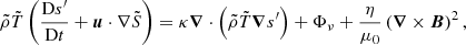 $$ \begin{aligned} \tilde{\rho } \tilde{T}\left(\dfrac{\mathrm{D}s^\prime }{\mathrm{D}t} + {\boldsymbol{u}} \cdot \nabla \tilde{S} \right)&= \kappa {\boldsymbol{\nabla }}\cdot \left(\tilde{\rho }\tilde{T}{\boldsymbol{\nabla }} s^\prime \right) + \Phi _\nu + \dfrac{\eta }{\mu _0}\left({\boldsymbol{\nabla }} \times {\boldsymbol{B}}\right)^2, \end{aligned} $$